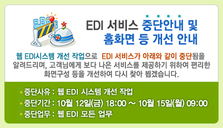 EDI 서비스 중단안내 및 홈화면 등 개선 안내. 웹 EDI 시스템 개선 작업으로 EDI서비스가 아래와 같이 일시 중단됨을 알려드리며, 고객님에게 보다 나은 서비스를 제공하기 위하여 편리한 화면구성 등을 개선하여 다시 찾아 뵙겠습니다.